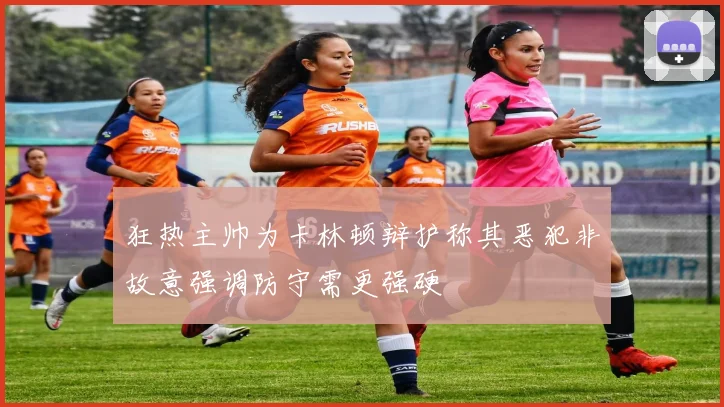 狂热主帅为卡林顿辩护称其恶犯非故意强调防守需更强硬