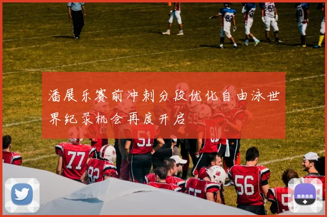 潘展乐赛前冲刺分段优化自由泳世界纪录机会再度开启