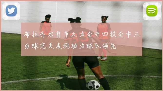 布拉齐尔首节火力全开四投全中三分球完美表现助力球队领先