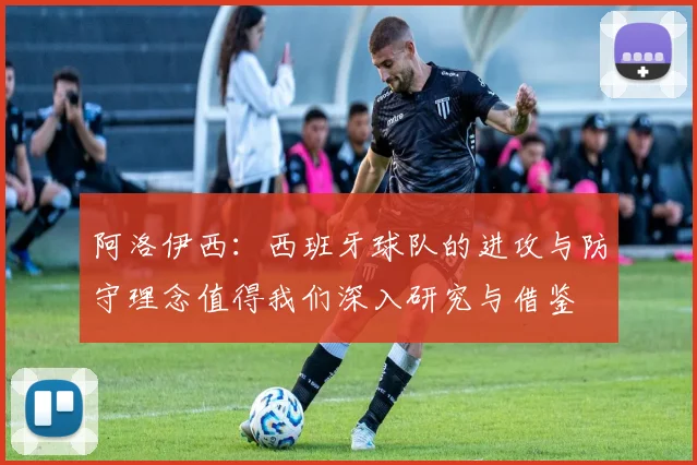 阿洛伊西：西班牙球队的进攻与防守理念值得我们深入研究与借鉴