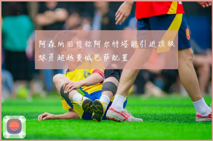 阿森纳旧将称阿尔特塔能引进顶级球员超越曼城巴萨配置