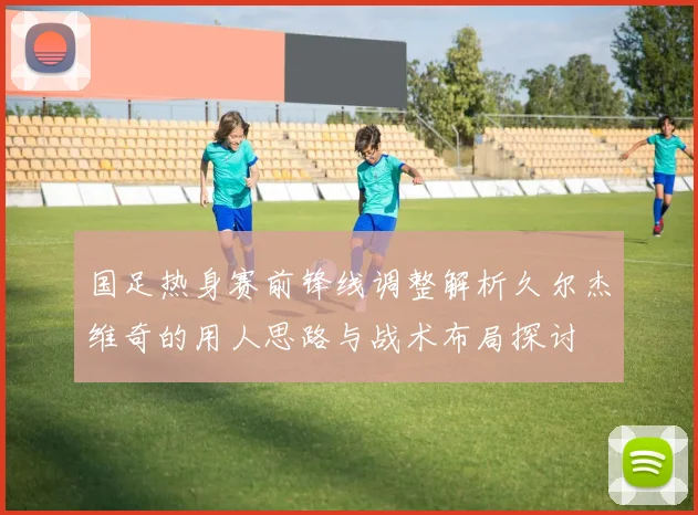 国足热身赛前锋线调整解析久尔杰维奇的用人思路与战术布局探讨