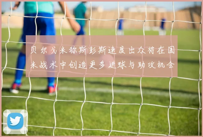 贝尔戈米称斯彭斯速度出众将在国米战术中创造更多进球与助攻机会