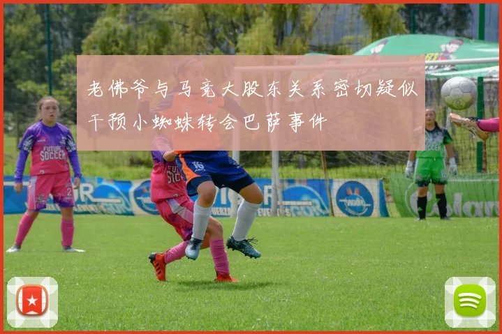 老佛爷与马竞大股东关系密切疑似干预小蜘蛛转会巴萨事件