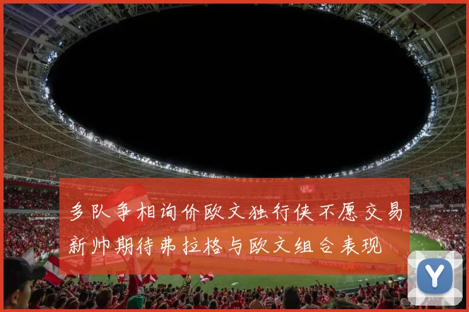 多队争相询价欧文独行侠不愿交易新帅期待弗拉格与欧文组合表现